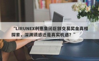 “LIRUNEX利惠集团巨额交易奖金真相探索，深渊诱惑还是真实机遇？”