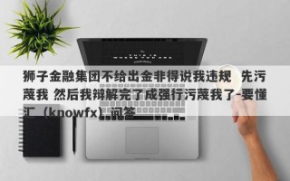 狮子金融集团不给出金非得说我违规  先污蔑我 然后我辩解完了成强行污蔑我了-要懂汇（knowfx）问答