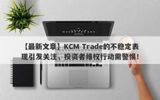 【最新文章】KCM Trade的不稳定表现引发关注，投资者维权行动需警惕！