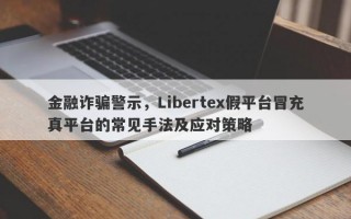 金融诈骗警示，Libertex假平台冒充真平台的常见手法及应对策略