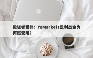 投资者受挫：YaMarkets盈利出金为何屡受阻？