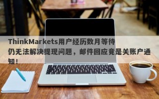 ThinkMarkets用户经历数月等待仍无法解决提现问题，邮件回应竟是关账户通知！