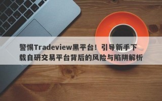 警惕Tradeview黑平台！引导新手下载自研交易平台背后的风险与陷阱解析