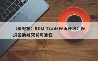 【毒蛇君】KCM Trade投诉升级：投资者质疑交易可靠性
