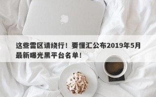 这些雷区请绕行！要懂汇公布2019年5月最新曝光黑平台名单！