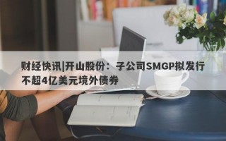 财经快讯|开山股份：子公司SMGP拟发行不超4亿美元境外债券