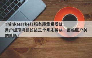 ThinkMarkets服务质量受质疑，用户提现问题长达三个月未解决，面临账户关闭风险！