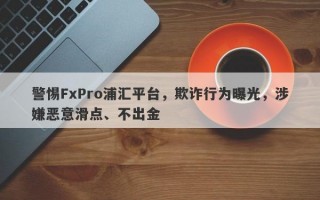 警惕FxPro浦汇平台，欺诈行为曝光，涉嫌恶意滑点、不出金