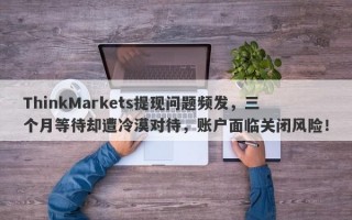 ThinkMarkets提现问题频发，三个月等待却遭冷漠对待，账户面临关闭风险！