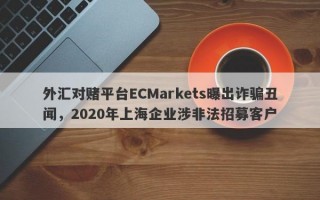 外汇对赌平台ECMarkets曝出诈骗丑闻，2020年上海企业涉非法招募客户