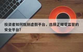 投资者如何甄别虚假平台，选择正规受监管的安全平台？