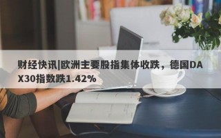 财经快讯|欧洲主要股指集体收跌，德国DAX30指数跌1.42%