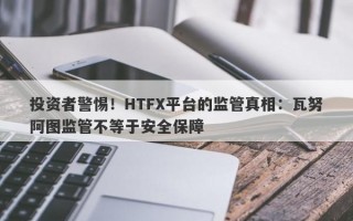 投资者警惕！HTFX平台的监管真相：瓦努阿图监管不等于安全保障