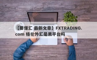 【要懂汇 最新文章】FXTRADING.com 格伦外汇是黑平台吗
