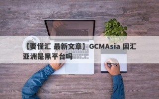 【要懂汇 最新文章】GCMAsia 国汇亚洲是黑平台吗
