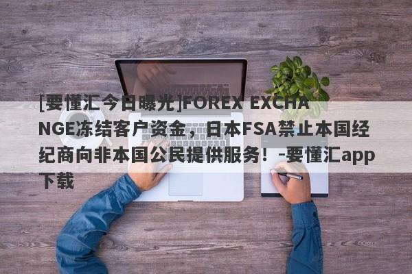 [要懂汇今日曝光]FOREX EXCHANGE冻结客户资金，日本FSA禁止本国经纪商向非本国公民提供服务！-要懂汇app下载-第1张图片-要懂汇圈网