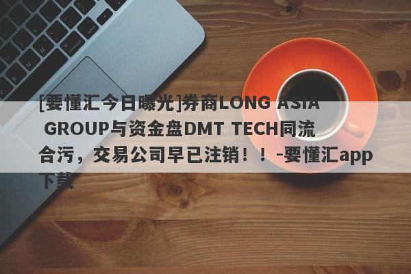 [要懂汇今日曝光]券商LONG ASIA GROUP与资金盘DMT TECH同流合污，交易公司早已注销！！-要懂汇app下载-第1张图片-要懂汇圈网