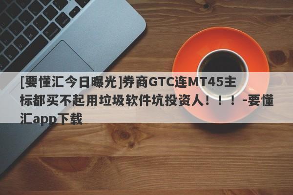 [要懂汇今日曝光]券商GTC连MT45主标都买不起用垃圾软件坑投资人！！！-要懂汇app下载-第1张图片-要懂汇圈网