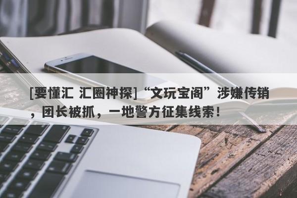 [要懂汇 汇圈神探]“文玩宝阁”涉嫌传销，团长被抓，一地警方征集线索！-第1张图片-要懂汇圈网