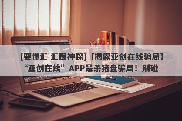 [要懂汇 汇圈神探]【揭露亚创在线骗局】“亚创在线”APP是杀猪盘骗局！别碰-第1张图片-要懂汇圈网