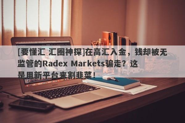 [要懂汇 汇圈神探]在高汇入金，钱却被无监管的Radex Markets骗走？这是用新平台来割韭菜！-第1张图片-要懂汇圈网