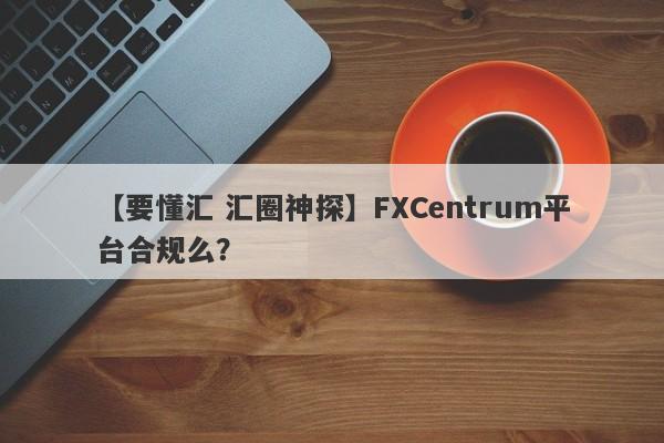 【要懂汇 汇圈神探】FXCentrum平台合规么？
-第1张图片-要懂汇圈网