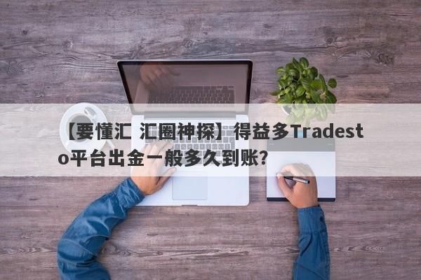 【要懂汇 汇圈神探】得益多Tradesto平台出金一般多久到账？
-第1张图片-要懂汇圈网