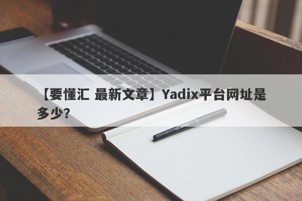 【要懂汇 最新文章】Yadix平台网址是多少？
-第1张图片-要懂汇圈网
