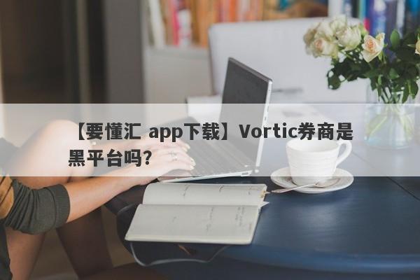 【要懂汇 app下载】Vortic券商是黑平台吗？
-第1张图片-要懂汇圈网