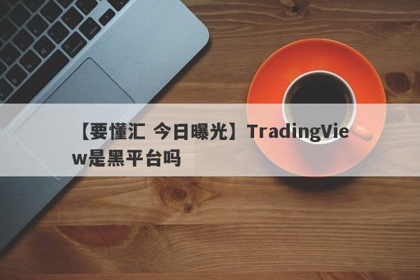 【要懂汇 今日曝光】TradingView是黑平台吗
-第1张图片-要懂汇圈网