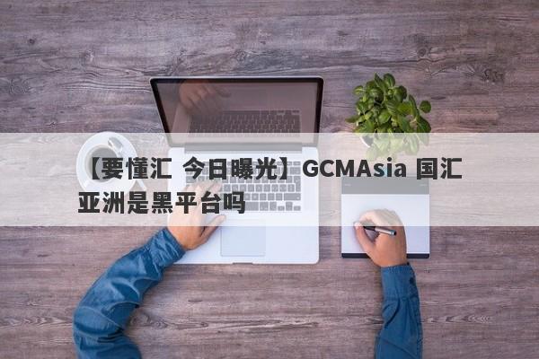 【要懂汇 今日曝光】GCMAsia 国汇亚洲是黑平台吗
-第1张图片-要懂汇圈网