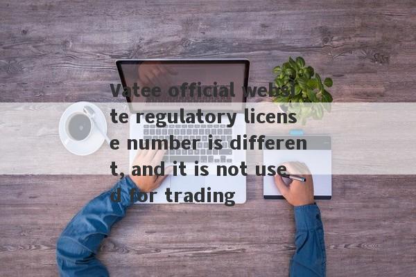 Vatee official website regulatory license number is different, and it is not used for trading-第1张图片-要懂汇圈网