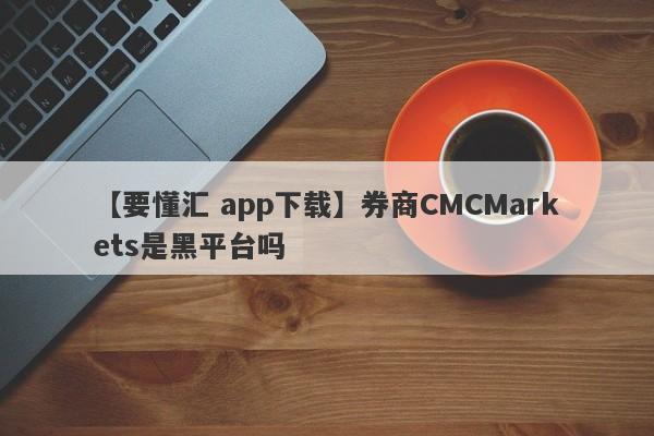 【要懂汇 app下载】券商CMCMarkets是黑平台吗
-第1张图片-要懂汇圈网