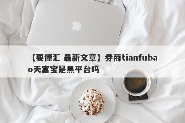 【要懂汇 最新文章】券商tianfubao天富宝是黑平台吗
-第1张图片-要懂汇圈网