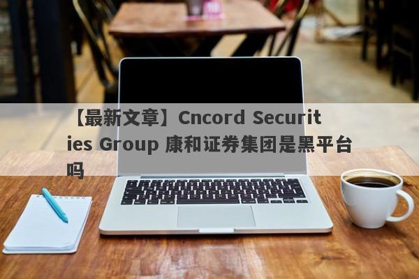 【最新文章】Cncord Securities Group 康和证券集团是黑平台吗
-第1张图片-要懂汇圈网