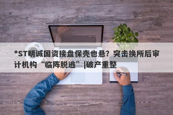 *ST明诚国资接盘保壳也悬？突击换所后审计机构“临阵脱逃”|破产重整-第1张图片-要懂汇圈网