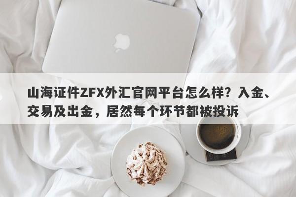 山海证件ZFX外汇官网平台怎么样？入金、交易及出金，居然每个环节都被投诉-第1张图片-要懂汇圈网