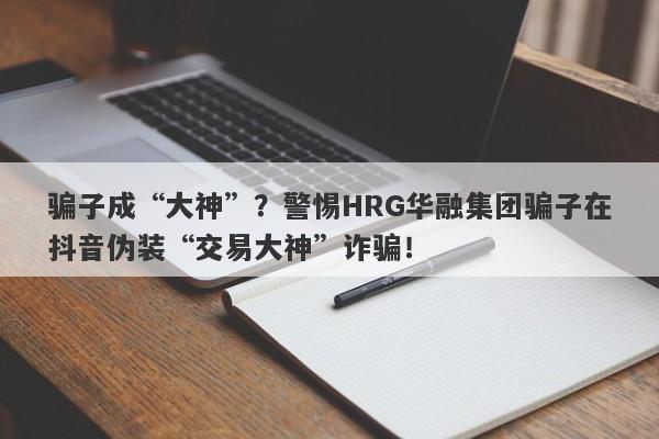 骗子成“大神”？警惕HRG华融集团骗子在抖音伪装“交易大神”诈骗！-第1张图片-要懂汇圈网