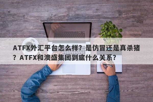 ATFX外汇平台怎么样？是仿冒还是真杀猪？ATFX和澳盛集团到底什么关系？-第1张图片-要懂汇圈网