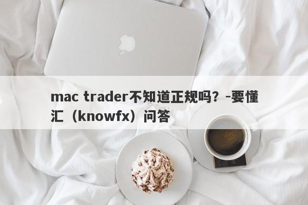 mac trader不知道正规吗？-要懂汇（knowfx）问答-第1张图片-要懂汇圈网