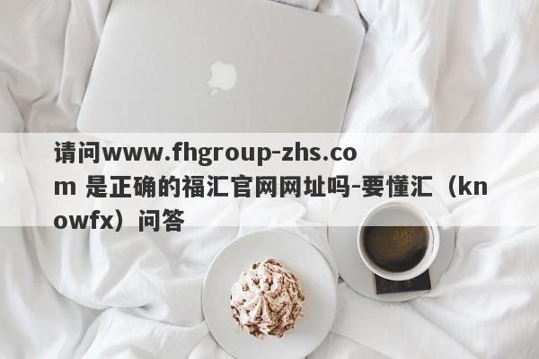 请问www.fhgroup-zhs.com 是正确的福汇官网网址吗-要懂汇（knowfx）问答-第1张图片-要懂汇圈网