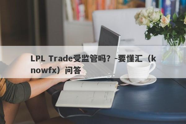 LPL Trade受监管吗？-要懂汇（knowfx）问答-第1张图片-要懂汇圈网