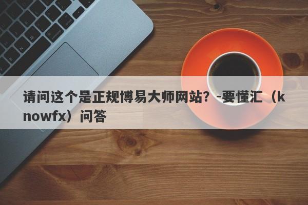 请问这个是正规博易大师网站？-要懂汇（knowfx）问答-第1张图片-要懂汇圈网