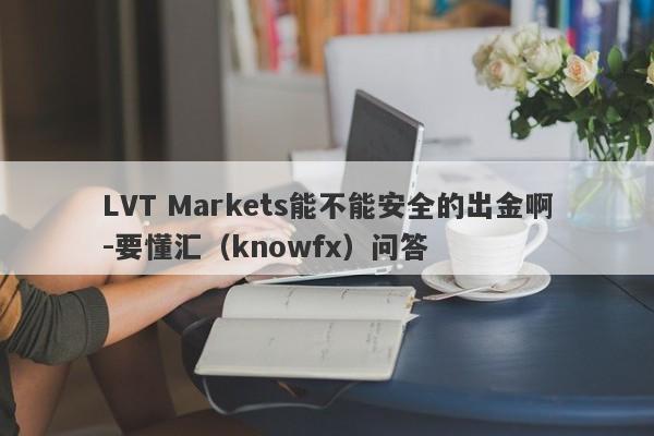 LVT Markets能不能安全的出金啊-要懂汇（knowfx）问答-第1张图片-要懂汇圈网