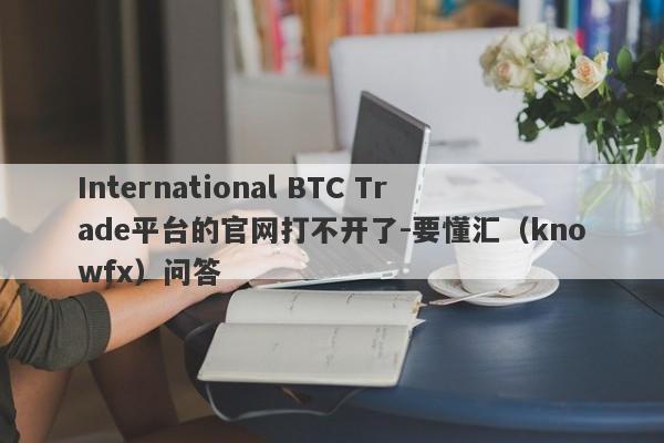 International BTC Trade平台的官网打不开了-要懂汇（knowfx）问答-第1张图片-要懂汇圈网