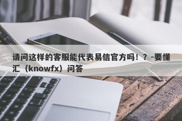 请问这样的客服能代表易信官方吗！？-要懂汇（knowfx）问答-第1张图片-要懂汇圈网