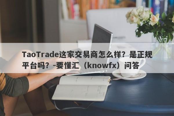 TaoTrade这家交易商怎么样？是正规平台吗？-要懂汇（knowfx）问答-第1张图片-要懂汇圈网