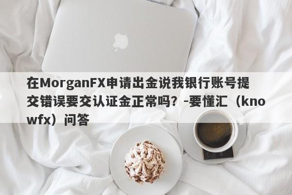 在MorganFX申请出金说我银行账号提交错误要交认证金正常吗？-要懂汇（knowfx）问答-第1张图片-要懂汇圈网