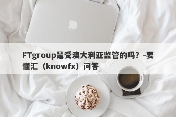 FTgroup是受澳大利亚监管的吗？-要懂汇（knowfx）问答-第1张图片-要懂汇圈网