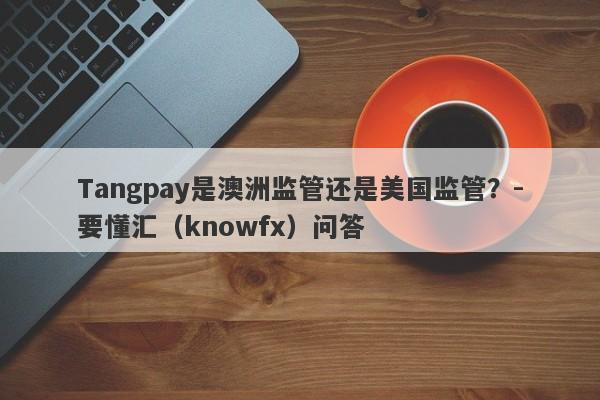 Tangpay是澳洲监管还是美国监管？-要懂汇（knowfx）问答-第1张图片-要懂汇圈网